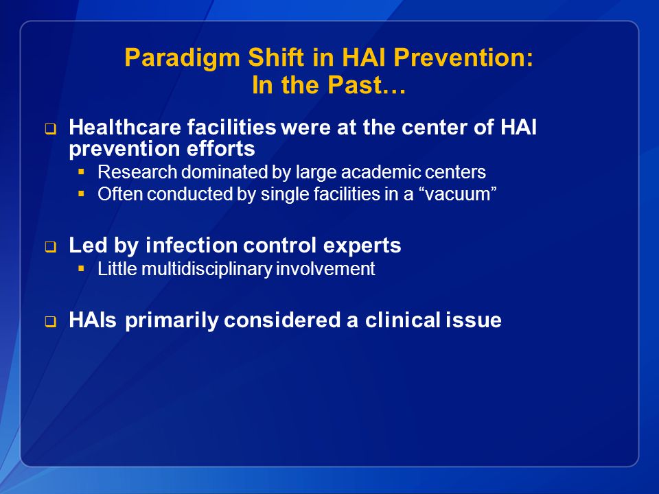 Paradigm Shift in HAI Prevention: In the Past…  Healthcare facilities were at the center of HAI prevention efforts  Research dominated by large academic centers  Often conducted by single facilities in a vacuum  Led by infection control experts  Little multidisciplinary involvement  HAIs primarily considered a clinical issue