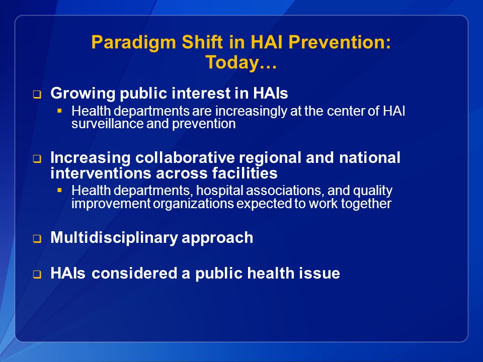 Paradigm Shift in HAI Prevention: Today…  Growing public interest in HAIs  Health departments are increasingly at the center of HAI surveillance and prevention  Increasing collaborative regional and national interventions across facilities  Health departments, hospital associations, and quality improvement organizations expected to work together  Multidisciplinary approach  HAIs considered a public health issue