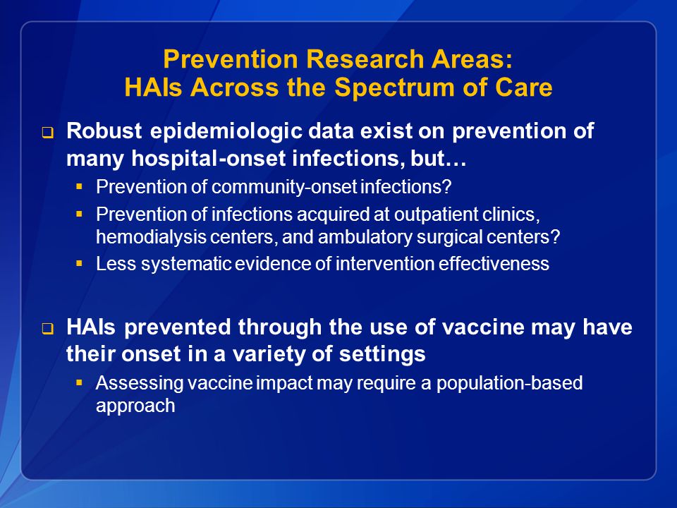 Prevention Research Areas: HAIs Across the Spectrum of Care  Robust epidemiologic data exist on prevention of many hospital-onset infections, but…  Prevention of community-onset infections.