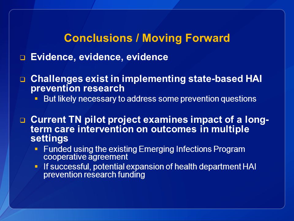 Conclusions / Moving Forward  Evidence, evidence, evidence  Challenges exist in implementing state-based HAI prevention research  But likely necessary to address some prevention questions  Current TN pilot project examines impact of a long- term care intervention on outcomes in multiple settings  Funded using the existing Emerging Infections Program cooperative agreement  If successful, potential expansion of health department HAI prevention research funding