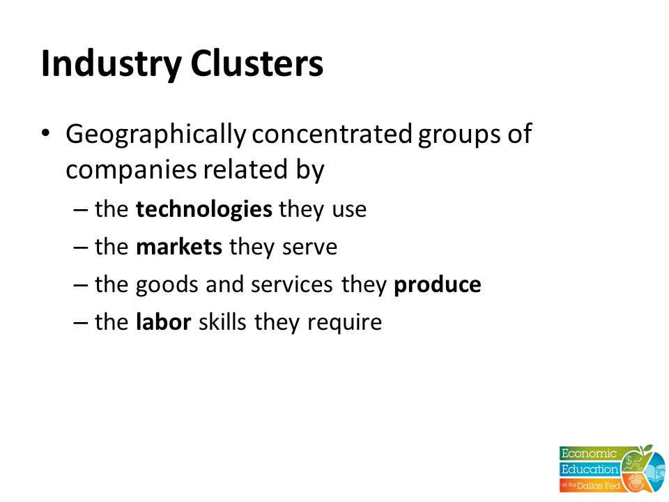 Industry Clusters Geographically concentrated groups of companies related by – the technologies they use – the markets they serve – the goods and services they produce – the labor skills they require