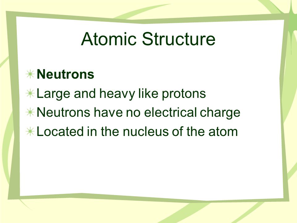 Atomic Structure Neutrons Large and heavy like protons Neutrons have no electrical charge Located in the nucleus of the atom
