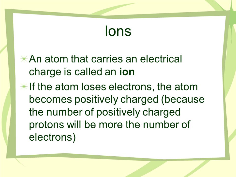 Ions An atom that carries an electrical charge is called an ion If the atom loses electrons, the atom becomes positively charged (because the number of positively charged protons will be more the number of electrons)