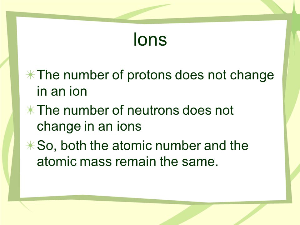 Ions The number of protons does not change in an ion The number of neutrons does not change in an ions So, both the atomic number and the atomic mass remain the same.