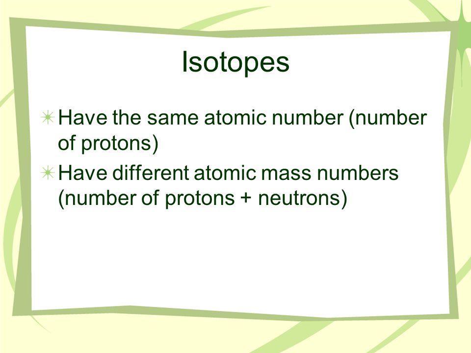 Isotopes Have the same atomic number (number of protons) Have different atomic mass numbers (number of protons + neutrons)