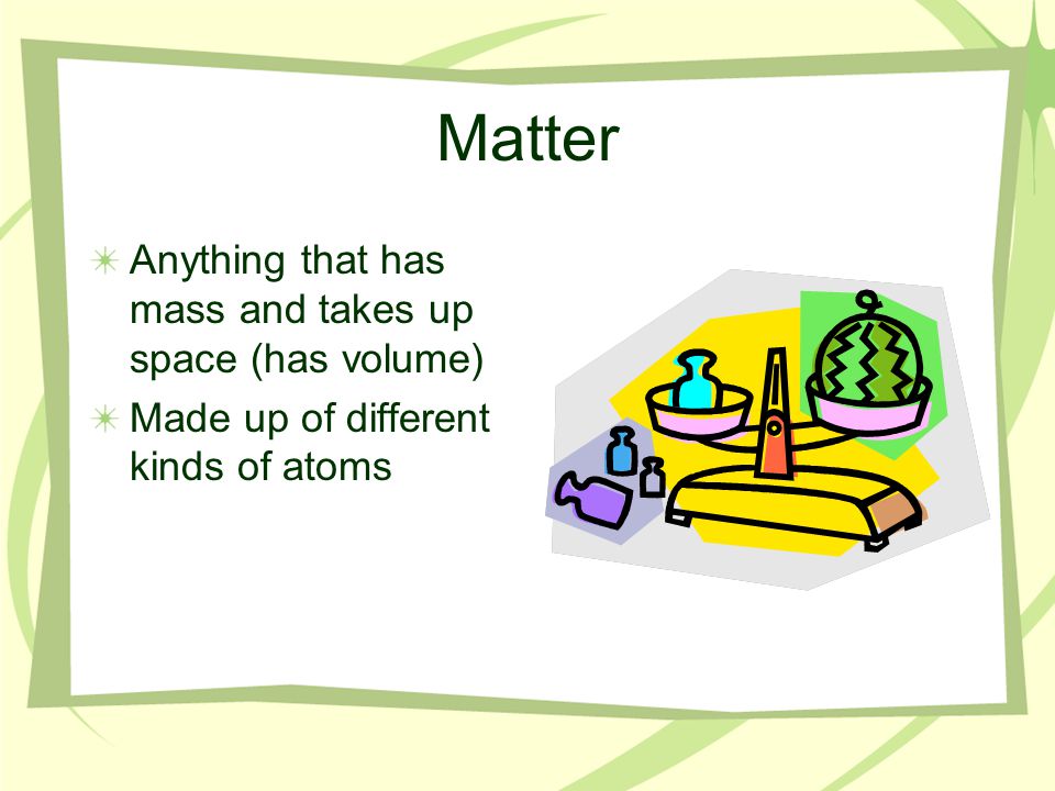 Matter Anything that has mass and takes up space (has volume) Made up of different kinds of atoms