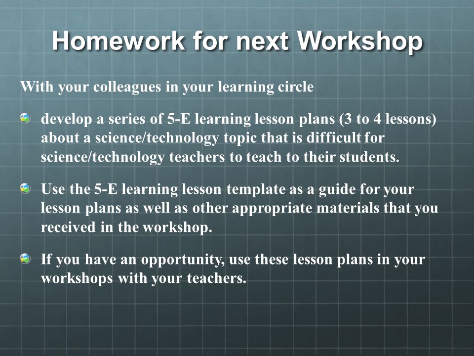 Homework for next Workshop With your colleagues in your learning circle develop a series of 5-E learning lesson plans (3 to 4 lessons) about a science/technology topic that is difficult for science/technology teachers to teach to their students.