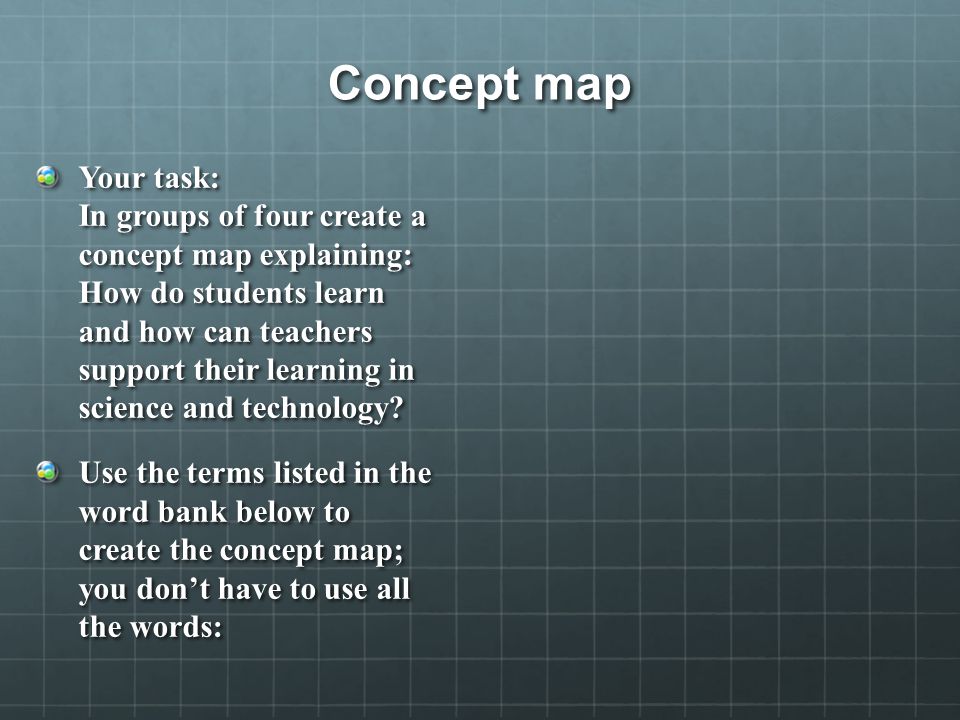 Concept map Your task: In groups of four create a concept map explaining: How do students learn and how can teachers support their learning in science and technology.