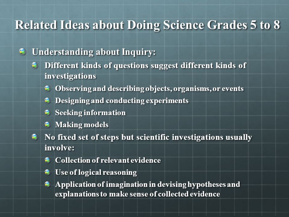 Related Ideas about Doing Science Grades 5 to 8 Understanding about Inquiry: Different kinds of questions suggest different kinds of investigations Observing and describing objects, organisms, or events Designing and conducting experiments Seeking information Making models No fixed set of steps but scientific investigations usually involve: Collection of relevant evidence Use of logical reasoning Application of imagination in devising hypotheses and explanations to make sense of collected evidence