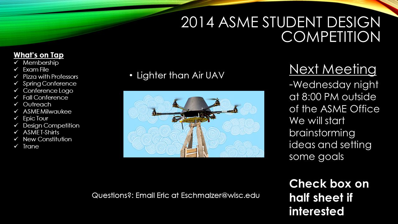 2014 ASME STUDENT DESIGN COMPETITION Lighter than Air UAV Next Meeting - Wednesday night at 8:00 PM outside of the ASME Office We will start brainstorming ideas and setting some goals Check box on half sheet if interested Questions :  Eric at What’s on Tap Membership Exam File Pizza with Professors Spring Conference Conference Logo Fall Conference Outreach ASME Milwaukee Epic Tour Design Competition ASME T-Shirts New Constitution Trane
