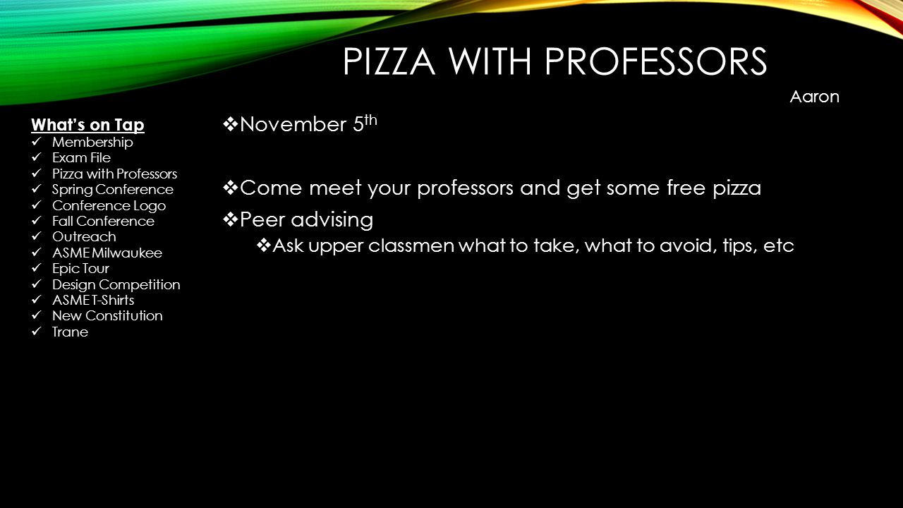 PIZZA WITH PROFESSORS  November 5 th  Come meet your professors and get some free pizza  Peer advising  Ask upper classmen what to take, what to avoid, tips, etc Aaron What’s on Tap Membership Exam File Pizza with Professors Spring Conference Conference Logo Fall Conference Outreach ASME Milwaukee Epic Tour Design Competition ASME T-Shirts New Constitution Trane