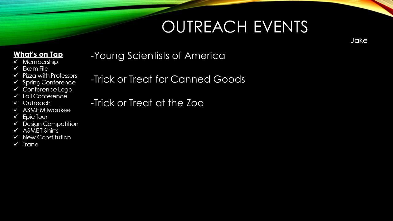 OUTREACH EVENTS Jake -Young Scientists of America -Trick or Treat for Canned Goods -Trick or Treat at the Zoo What’s on Tap Membership Exam File Pizza with Professors Spring Conference Conference Logo Fall Conference Outreach ASME Milwaukee Epic Tour Design Competition ASME T-Shirts New Constitution Trane