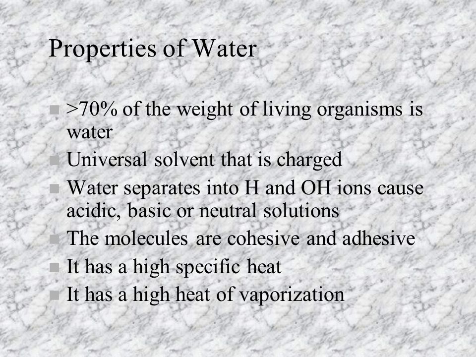 Properties of Water n >70% of the weight of living organisms is water n Universal solvent that is charged n Water separates into H and OH ions cause acidic, basic or neutral solutions n The molecules are cohesive and adhesive n It has a high specific heat n It has a high heat of vaporization