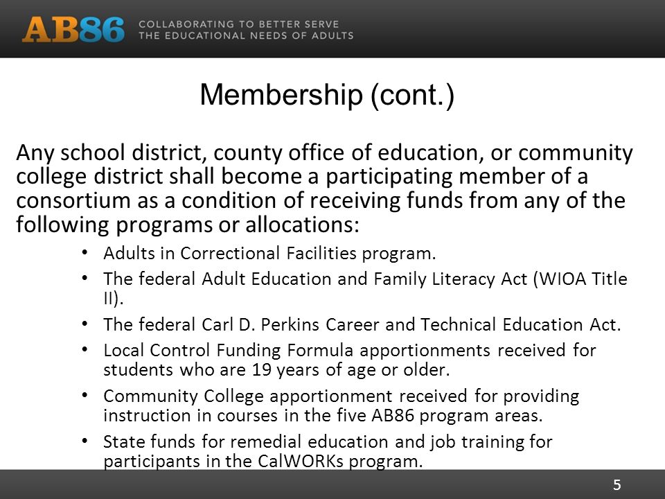 Membership (cont.) Any school district, county office of education, or community college district shall become a participating member of a consortium as a condition of receiving funds from any of the following programs or allocations: Adults in Correctional Facilities program.