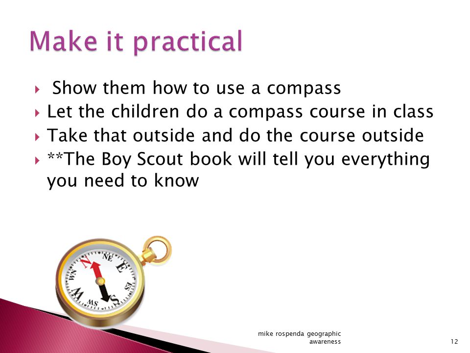  Show them how to use a compass  Let the children do a compass course in class  Take that outside and do the course outside  **The Boy Scout book will tell you everything you need to know 12 mike rospenda geographic awareness