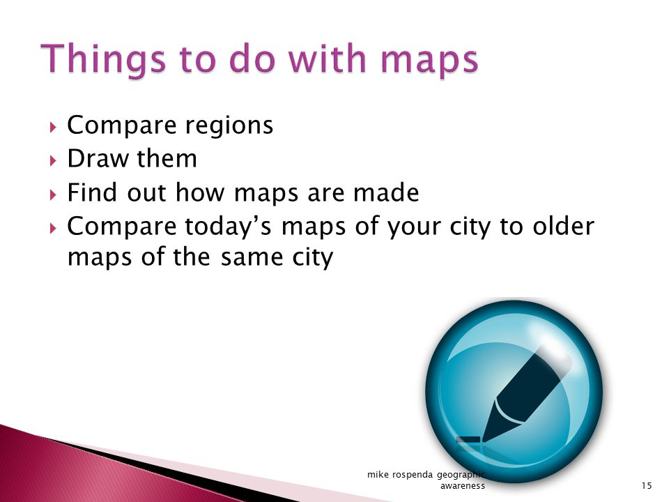  Compare regions  Draw them  Find out how maps are made  Compare today’s maps of your city to older maps of the same city 15 mike rospenda geographic awareness