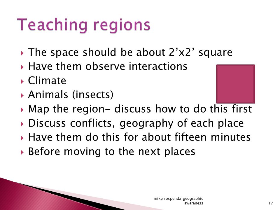 The space should be about 2’x2’ square  Have them observe interactions  Climate  Animals (insects)  Map the region- discuss how to do this first  Discuss conflicts, geography of each place  Have them do this for about fifteen minutes  Before moving to the next places 17 mike rospenda geographic awareness