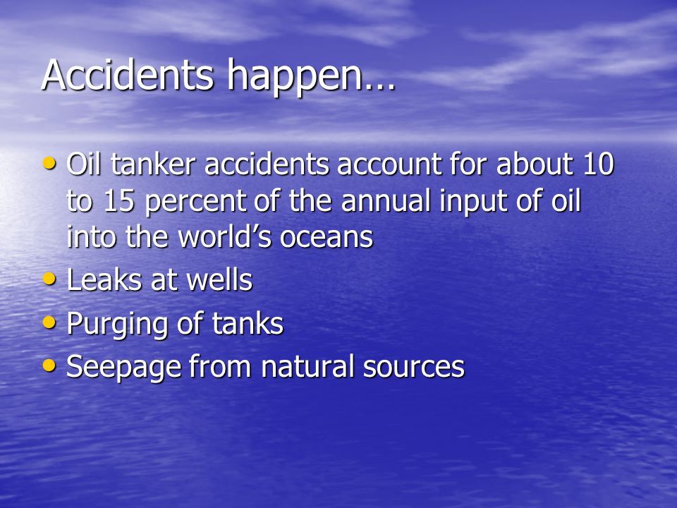 Accidents happen… Oil tanker accidents account for about 10 to 15 percent of the annual input of oil into the world’s oceans Oil tanker accidents account for about 10 to 15 percent of the annual input of oil into the world’s oceans Leaks at wells Leaks at wells Purging of tanks Purging of tanks Seepage from natural sources Seepage from natural sources