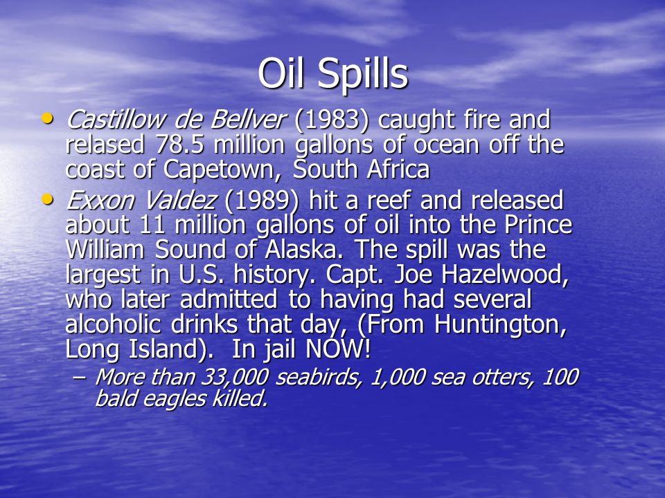 Oil Spills Castillow de Bellver (1983) caught fire and relased 78.5 million gallons of ocean off the coast of Capetown, South Africa Castillow de Bellver (1983) caught fire and relased 78.5 million gallons of ocean off the coast of Capetown, South Africa Exxon Valdez (1989) hit a reef and released about 11 million gallons of oil into the Prince William Sound of Alaska.