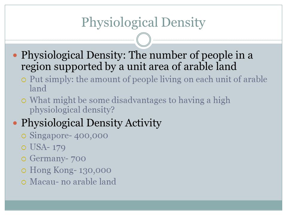 Physiological Density Physiological Density: The number of people in a region supported by a unit area of arable land  Put simply: the amount of people living on each unit of arable land  What might be some disadvantages to having a high physiological density.