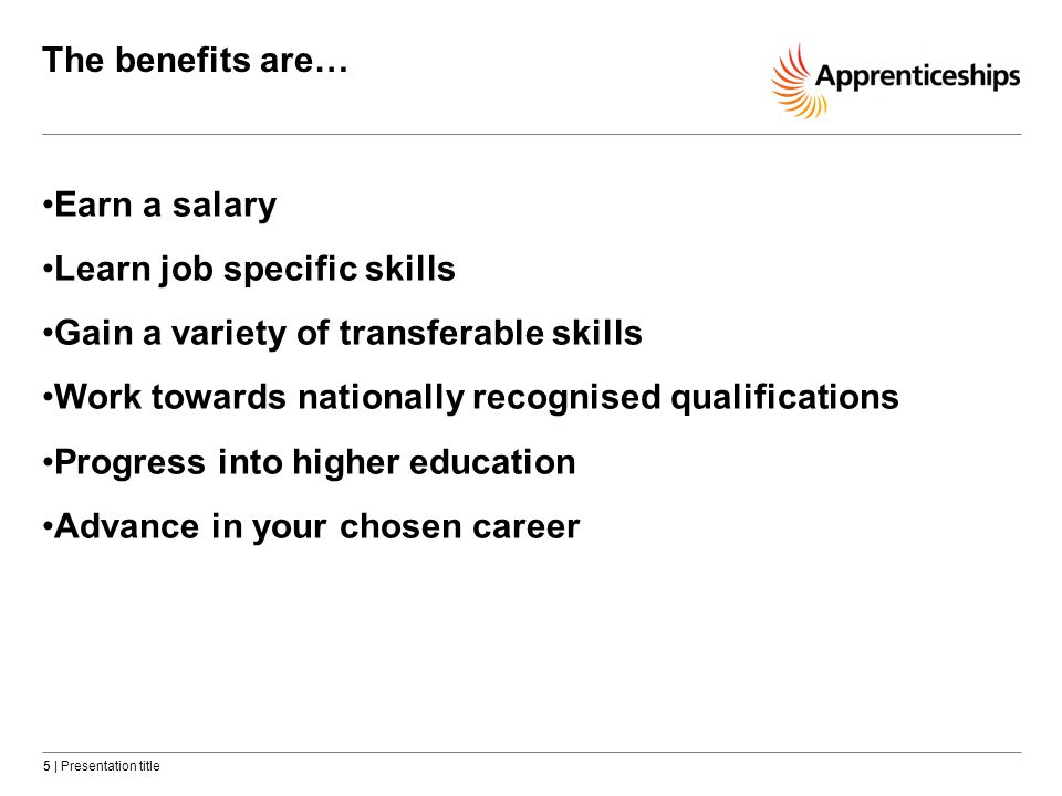 5 | Presentation title The benefits are… Earn a salary Learn job specific skills Gain a variety of transferable skills Work towards nationally recognised qualifications Progress into higher education Advance in your chosen career