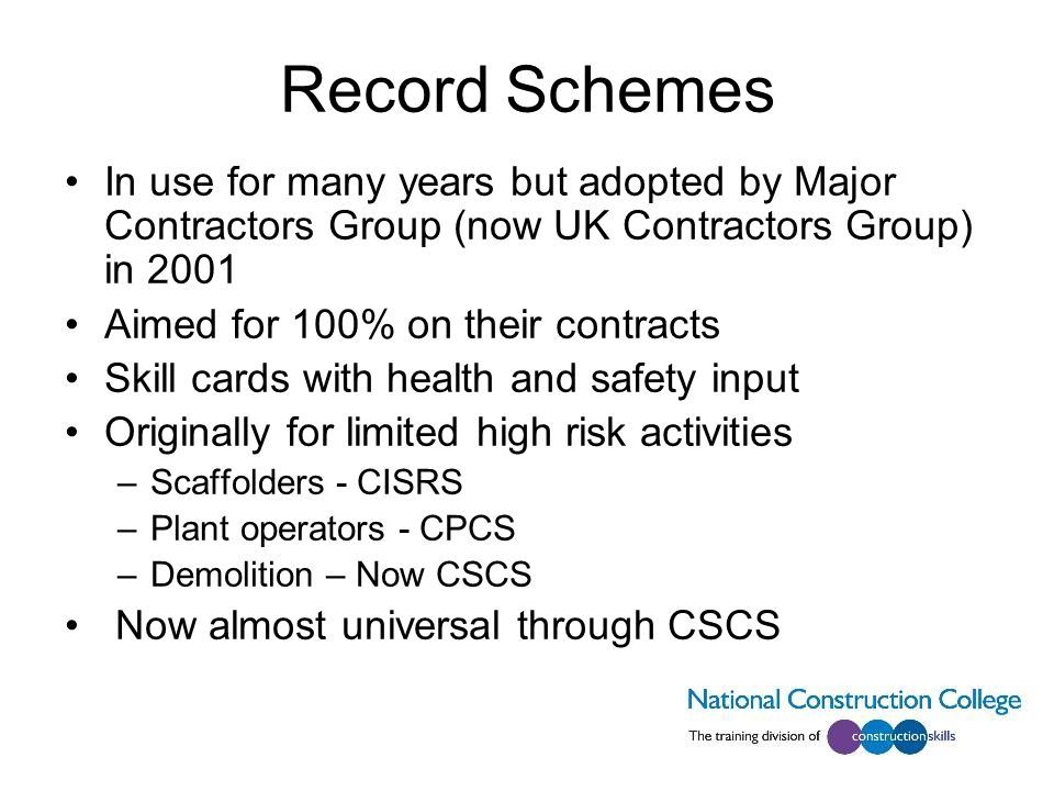 Record Schemes In use for many years but adopted by Major Contractors Group (now UK Contractors Group) in 2001 Aimed for 100% on their contracts Skill cards with health and safety input Originally for limited high risk activities –Scaffolders - CISRS –Plant operators - CPCS –Demolition – Now CSCS Now almost universal through CSCS