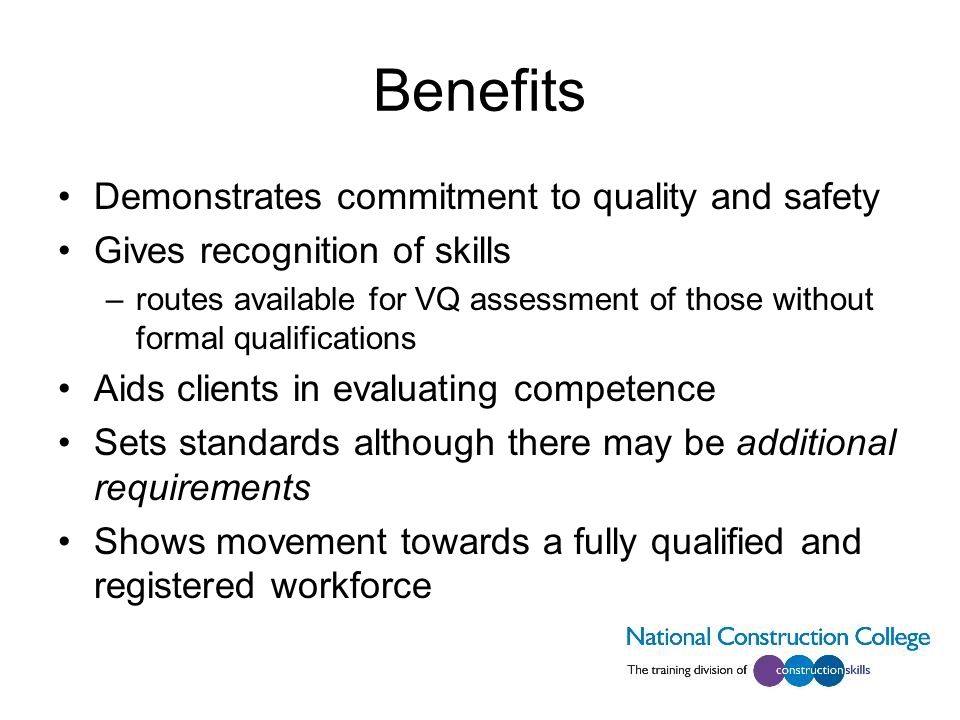 Benefits Demonstrates commitment to quality and safety Gives recognition of skills –routes available for VQ assessment of those without formal qualifications Aids clients in evaluating competence Sets standards although there may be additional requirements Shows movement towards a fully qualified and registered workforce