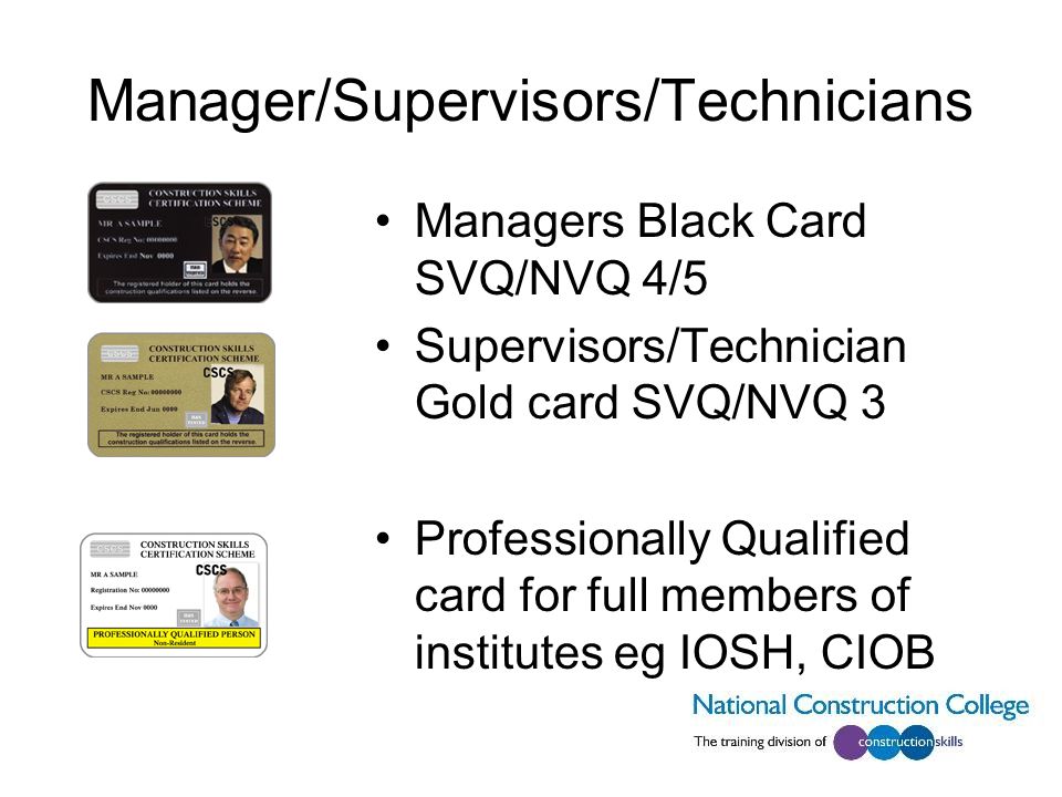 Manager/Supervisors/Technicians Managers Black Card SVQ/NVQ 4/5 Supervisors/Technician Gold card SVQ/NVQ 3 Professionally Qualified card for full members of institutes eg IOSH, CIOB