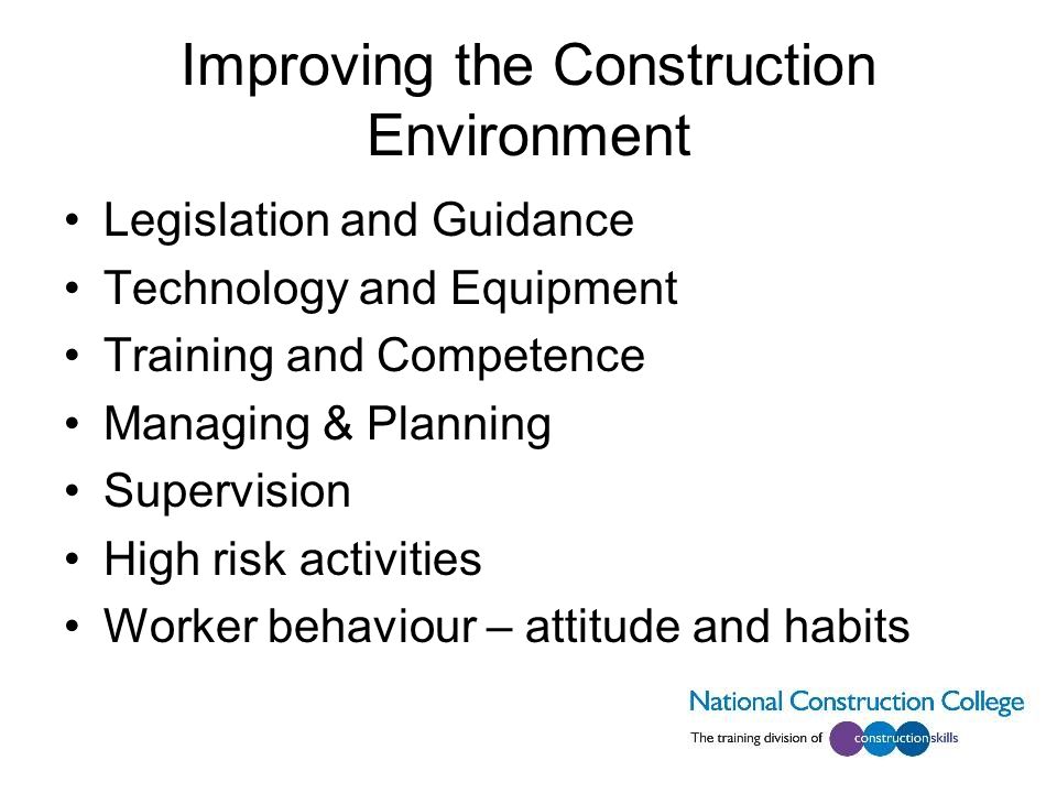 Improving the Construction Environment Legislation and Guidance Technology and Equipment Training and Competence Managing & Planning Supervision High risk activities Worker behaviour – attitude and habits