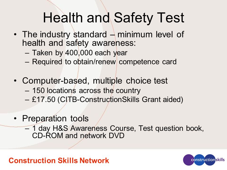 Health and Safety Test The industry standard – minimum level of health and safety awareness: –Taken by 400,000 each year –Required to obtain/renew competence card Computer-based, multiple choice test –150 locations across the country –£17.50 (CITB-ConstructionSkills Grant aided) Preparation tools –1 day H&S Awareness Course, Test question book, CD-ROM and network DVD