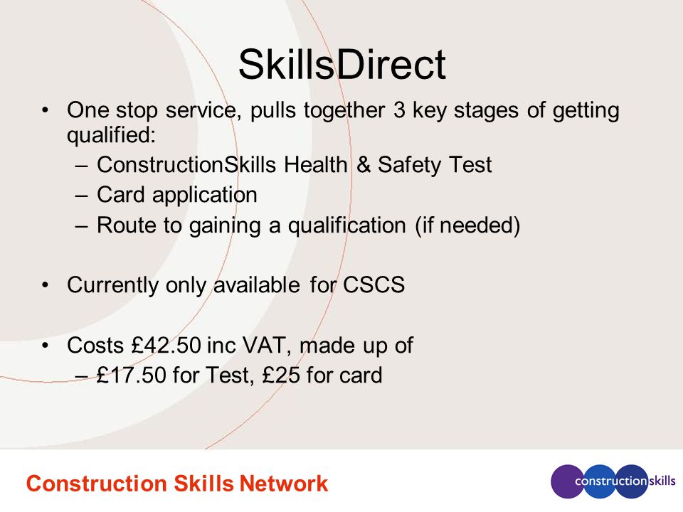 SkillsDirect One stop service, pulls together 3 key stages of getting qualified: –ConstructionSkills Health & Safety Test –Card application –Route to gaining a qualification (if needed) Currently only available for CSCS Costs £42.50 inc VAT, made up of –£17.50 for Test, £25 for card