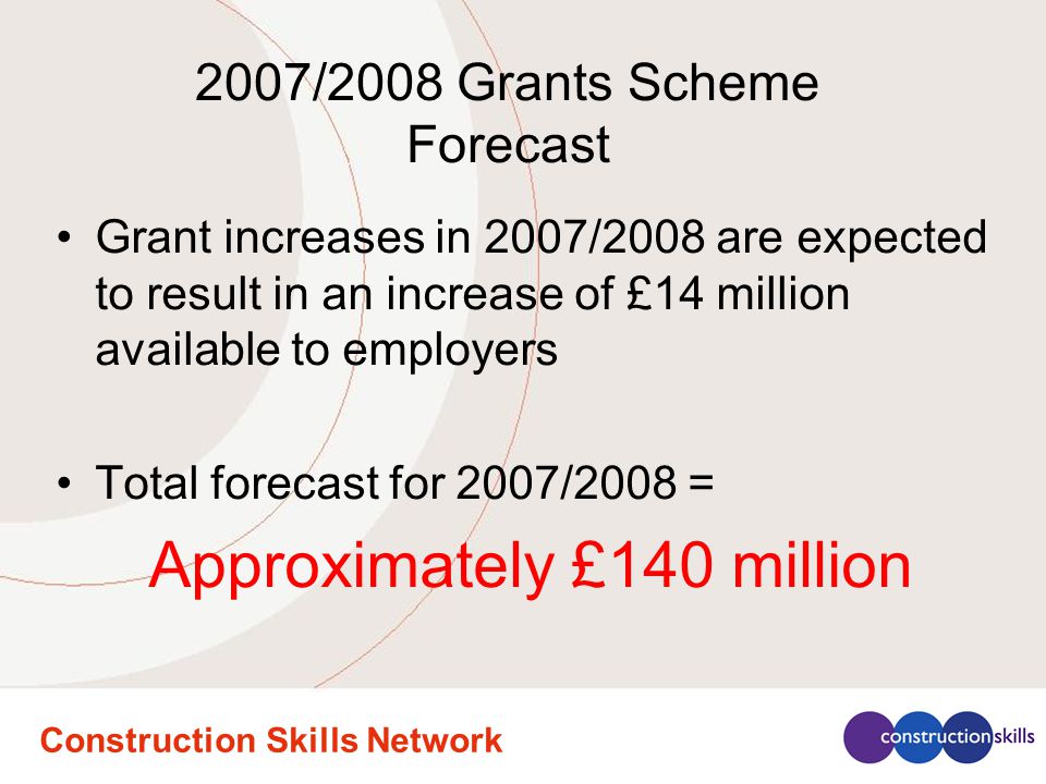 Construction Skills Network 2007/2008 Grants Scheme Forecast Grant increases in 2007/2008 are expected to result in an increase of £14 million available to employers Total forecast for 2007/2008 = Approximately £140 million