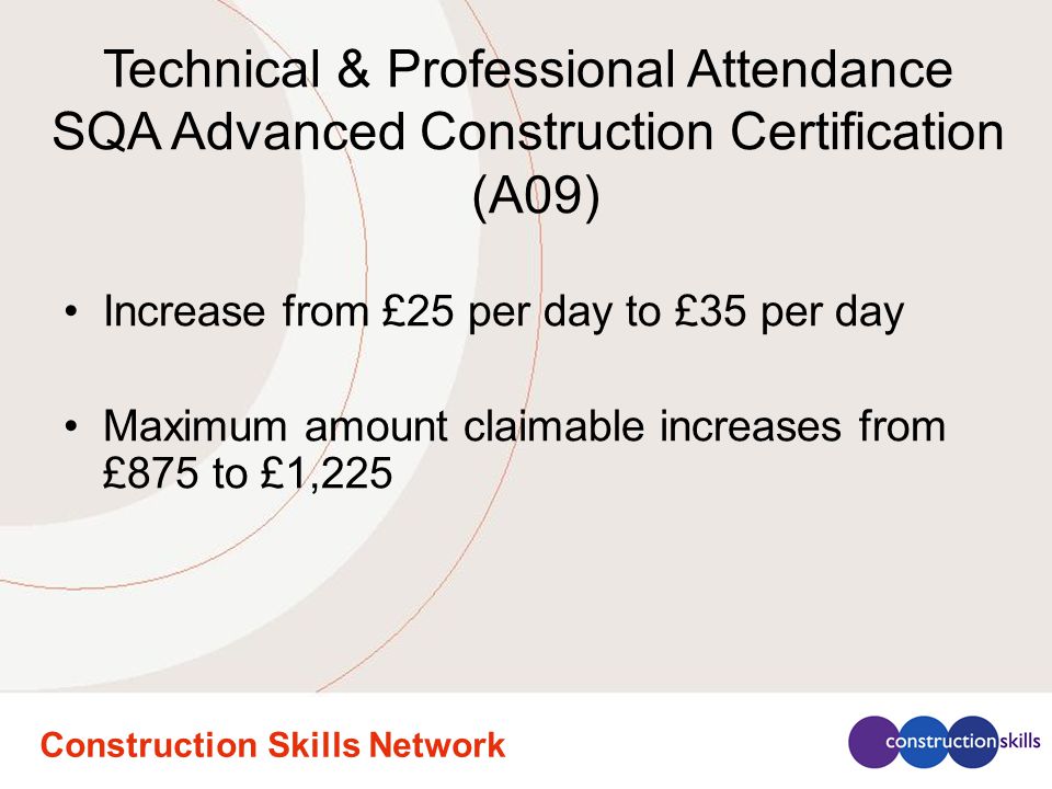 Construction Skills Network Increase from £25 per day to £35 per day Maximum amount claimable increases from £875 to £1,225 Technical & Professional Attendance SQA Advanced Construction Certification (A09)