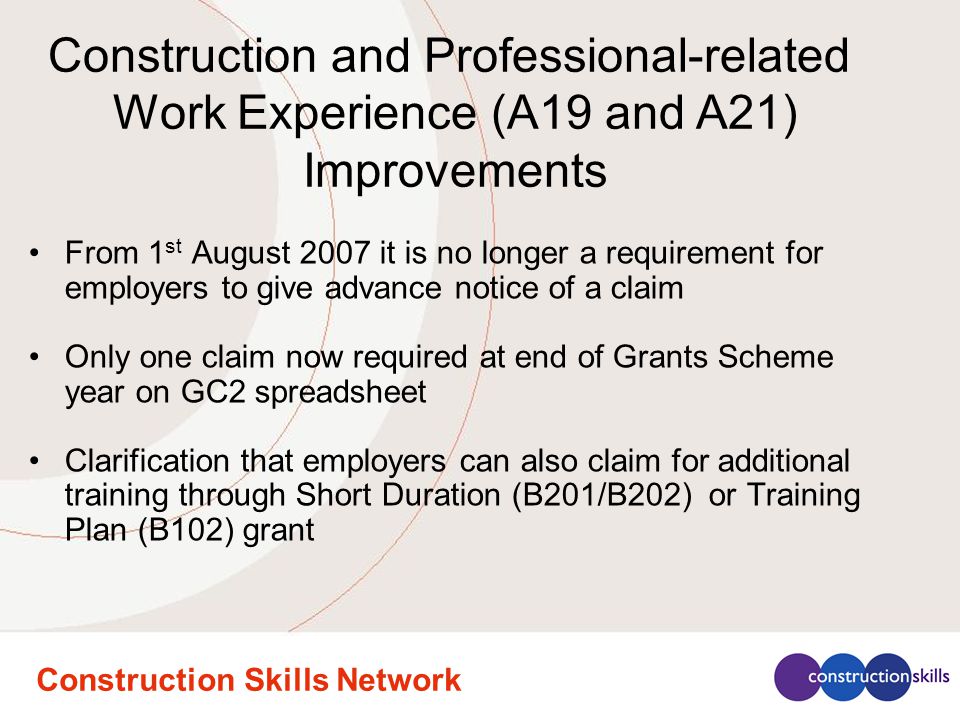 Construction Skills Network From 1 st August 2007 it is no longer a requirement for employers to give advance notice of a claim Only one claim now required at end of Grants Scheme year on GC2 spreadsheet Clarification that employers can also claim for additional training through Short Duration (B201/B202) or Training Plan (B102) grant Construction and Professional-related Work Experience (A19 and A21) Improvements