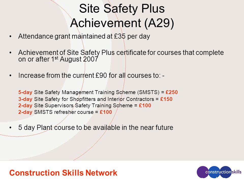 Construction Skills Network Site Safety Plus Achievement (A29) Attendance grant maintained at £35 per day Achievement of Site Safety Plus certificate for courses that complete on or after 1 st August 2007 Increase from the current £90 for all courses to: - 5-day Site Safety Management Training Scheme (SMSTS) = £250 3-day Site Safety for Shopfitters and Interior Contractors = £150 2-day Site Supervisors Safety Training Scheme = £100 2-day SMSTS refresher course = £100 5 day Plant course to be available in the near future Attendance on the three day Site Safety for Shopfitters and