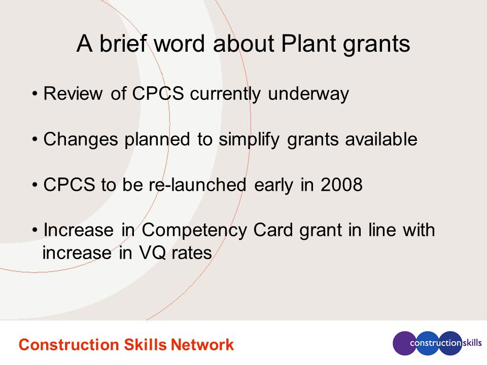 Construction Skills Network A brief word about Plant grants Review of CPCS currently underway Changes planned to simplify grants available CPCS to be re-launched early in 2008 Increase in Competency Card grant in line with increase in VQ rates