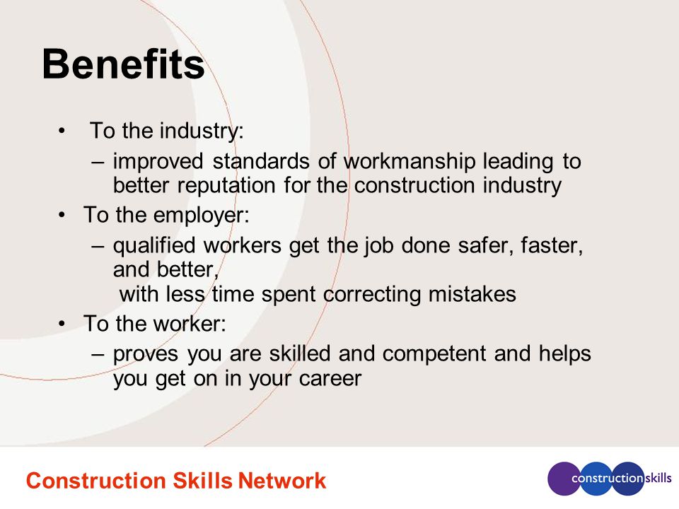 Construction Skills Network Benefits To the industry: –improved standards of workmanship leading to better reputation for the construction industry To the employer: –qualified workers get the job done safer, faster, and better, with less time spent correcting mistakes To the worker: –proves you are skilled and competent and helps you get on in your career