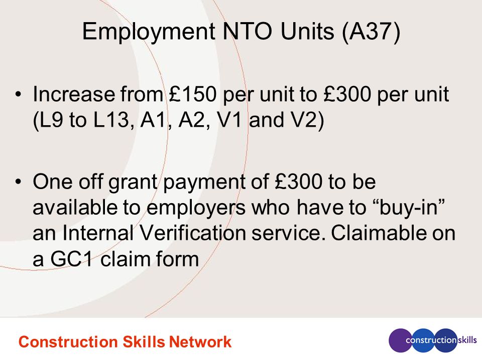Construction Skills Network Employment NTO Units (A37) Increase from £150 per unit to £300 per unit (L9 to L13, A1, A2, V1 and V2) One off grant payment of £300 to be available to employers who have to buy-in an Internal Verification service.