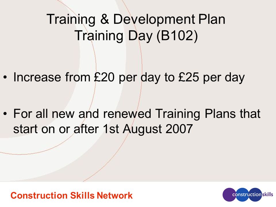 Construction Skills Network Training & Development Plan Training Day (B102) Increase from £20 per day to £25 per day For all new and renewed Training Plans that start on or after 1st August 2007