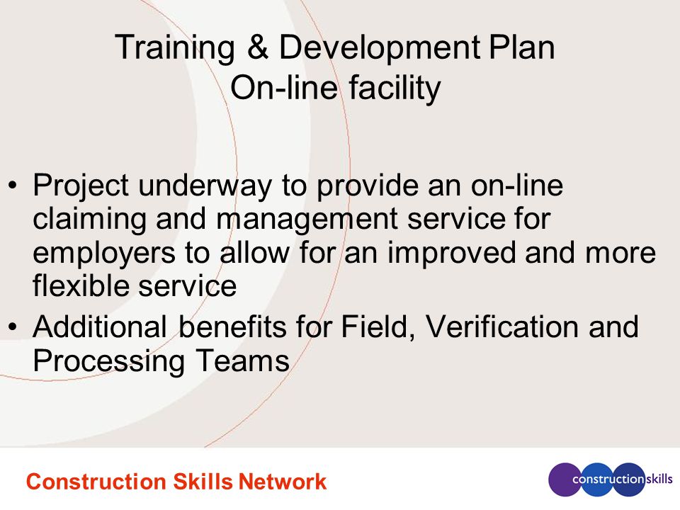 Construction Skills Network Training & Development Plan On-line facility Project underway to provide an on-line claiming and management service for employers to allow for an improved and more flexible service Additional benefits for Field, Verification and Processing Teams