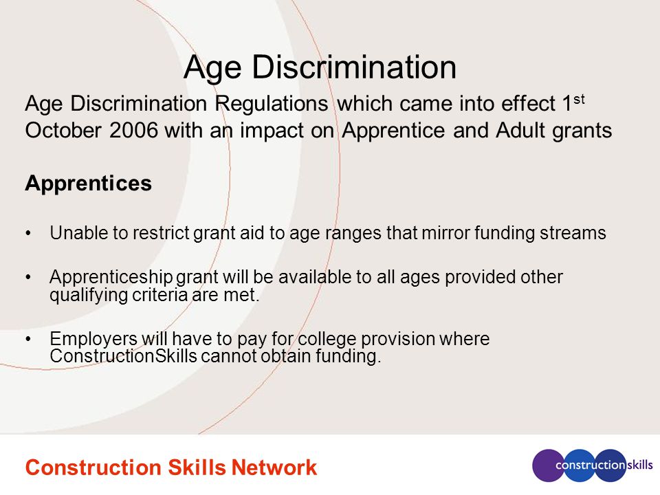 Construction Skills Network Age Discrimination Age Discrimination Regulations which came into effect 1 st October 2006 with an impact on Apprentice and Adult grants Apprentices Unable to restrict grant aid to age ranges that mirror funding streams Apprenticeship grant will be available to all ages provided other qualifying criteria are met.