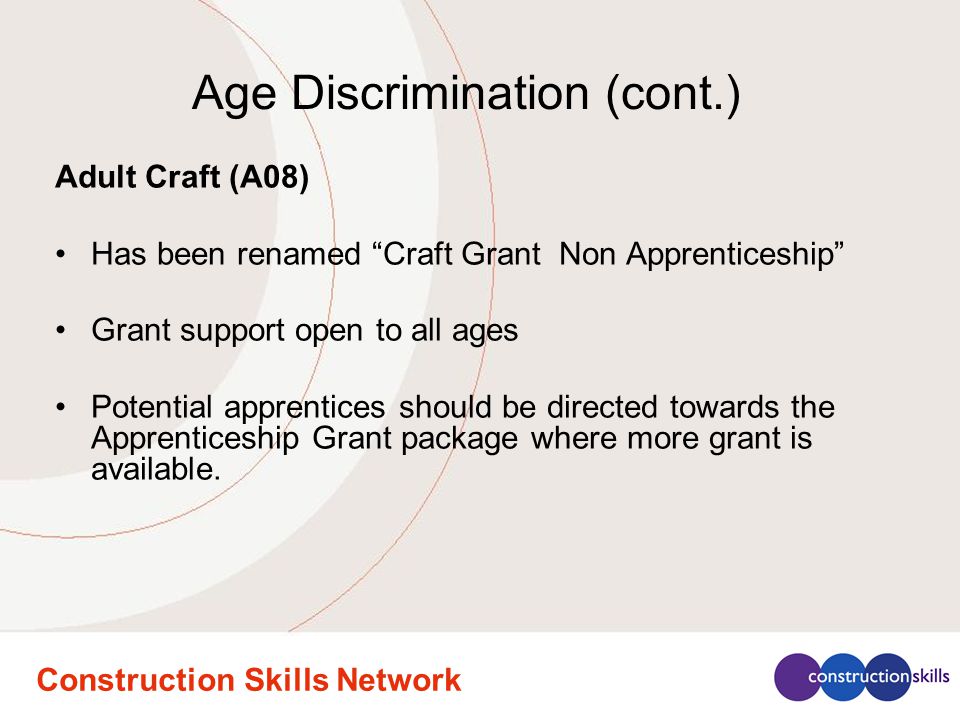 Construction Skills Network Age Discrimination (cont.) Adult Craft (A08) Has been renamed Craft Grant Non Apprenticeship Grant support open to all ages Potential apprentices should be directed towards the Apprenticeship Grant package where more grant is available.