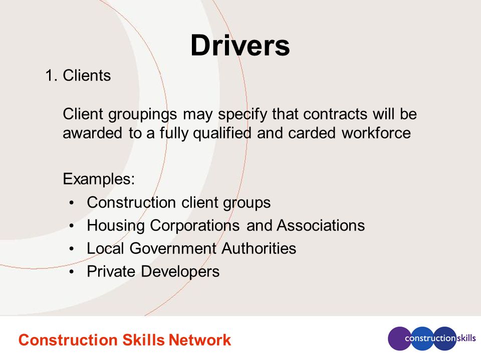 Construction Skills Network Drivers 1.Clients Client groupings may specify that contracts will be awarded to a fully qualified and carded workforce Examples: Construction client groups Housing Corporations and Associations Local Government Authorities Private Developers