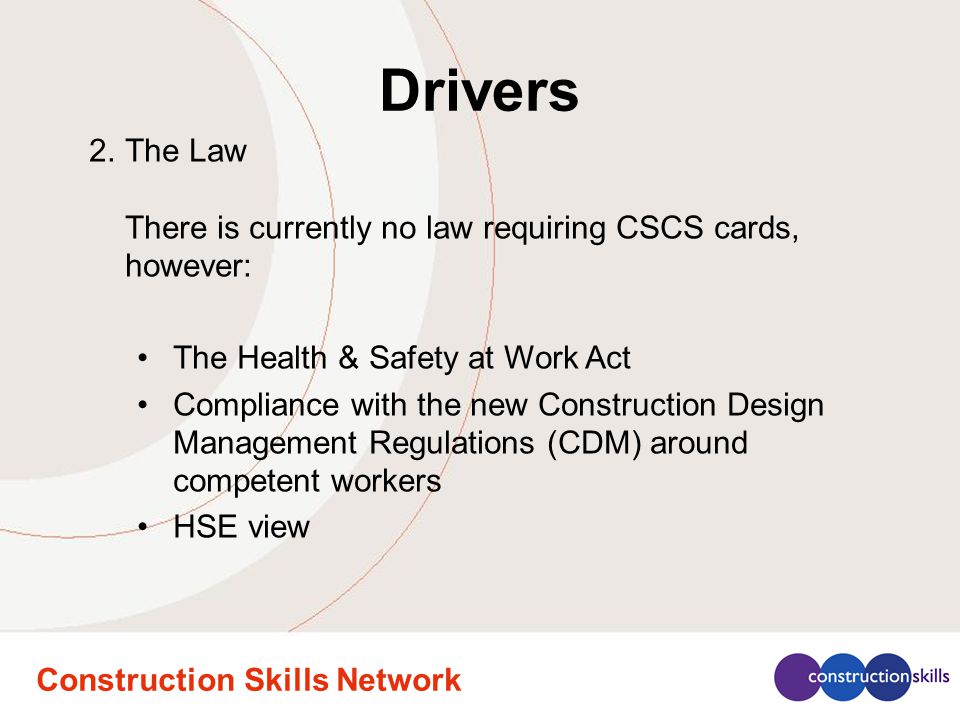 Construction Skills Network Drivers 2.The Law There is currently no law requiring CSCS cards, however: The Health & Safety at Work Act Compliance with the new Construction Design Management Regulations (CDM) around competent workers HSE view