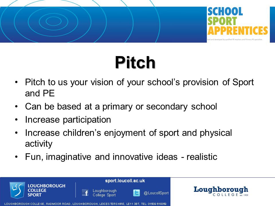 Pitch Pitch to us your vision of your school’s provision of Sport and PE Can be based at a primary or secondary school Increase participation Increase children’s enjoyment of sport and physical activity Fun, imaginative and innovative ideas - realistic