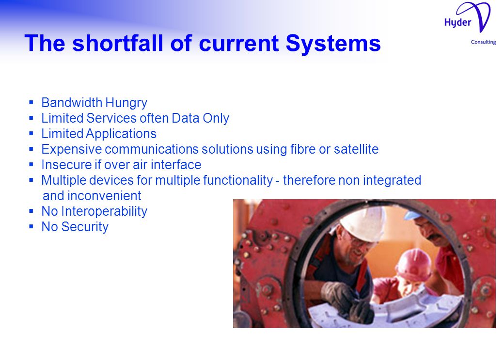 The shortfall of current Systems  Bandwidth Hungry  Limited Services often Data Only  Limited Applications  Expensive communications solutions using fibre or satellite  Insecure if over air interface  Multiple devices for multiple functionality - therefore non integrated and inconvenient  No Interoperability  No Security