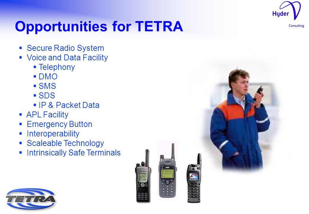 Opportunities for TETRA  Secure Radio System  Voice and Data Facility  Telephony  DMO  SMS  SDS  IP & Packet Data  APL Facility  Emergency Button  Interoperability  Scaleable Technology  Intrinsically Safe Terminals