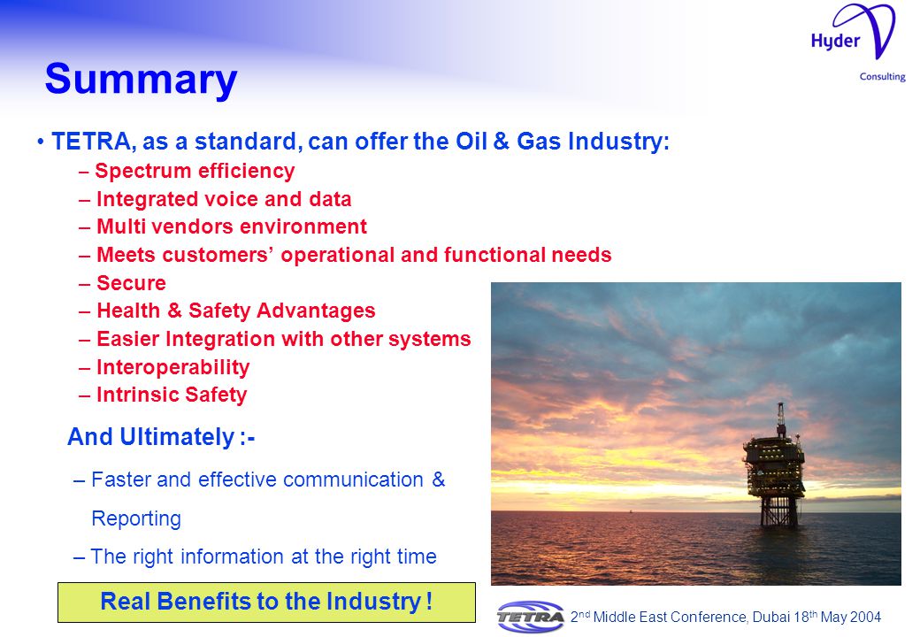 TETRA, as a standard, can offer the Oil & Gas Industry: – Spectrum efficiency – Integrated voice and data – Multi vendors environment – Meets customers’ operational and functional needs – Secure – Health & Safety Advantages – Easier Integration with other systems – Interoperability – Intrinsic Safety Summary 2 nd Middle East Conference, Dubai 18 th May 2004 Real Benefits to the Industry .