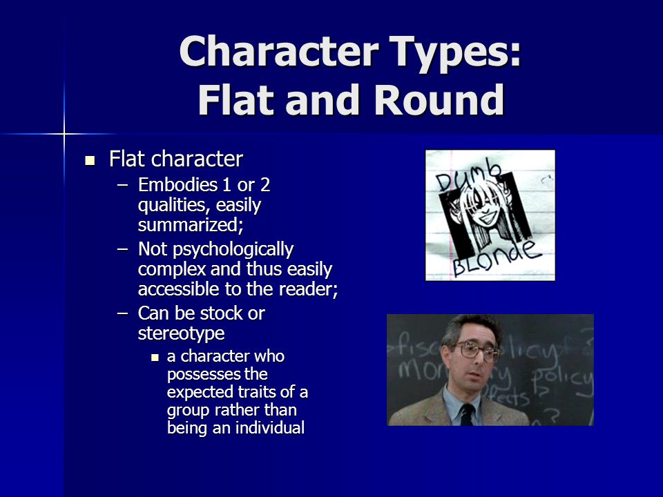 Character Types: Flat and Round Flat character Flat character –Embodies 1 or 2 qualities, easily summarized; –Not psychologically complex and thus easily accessible to the reader; –Can be stock or stereotype a character who possesses the expected traits of a group rather than being an individual a character who possesses the expected traits of a group rather than being an individual