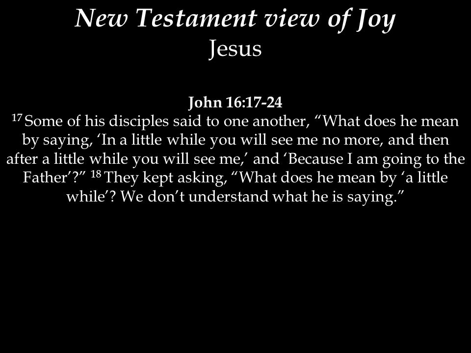 New Testament view of Joy Jesus John 16: Some of his disciples said to one another, What does he mean by saying, ‘In a little while you will see me no more, and then after a little while you will see me,’ and ‘Because I am going to the Father’ 18 They kept asking, What does he mean by ‘a little while’.